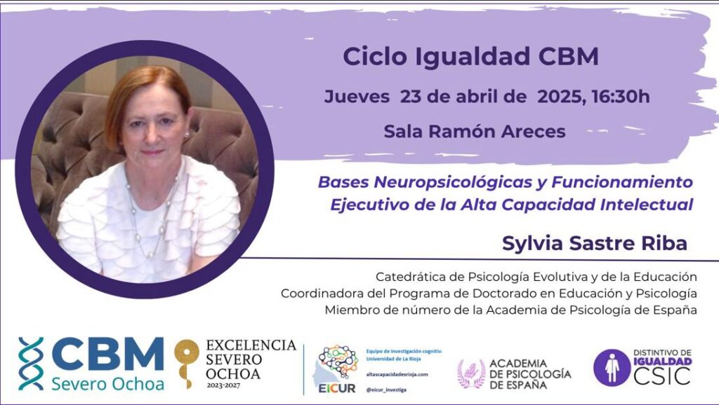 El próximo 23 de abril de 2026, la Dra. Sylvia Sastre i Riba, Catedrática de Psicología Evolutiva y de la Educación, y Coordinadora del Programa de Doctorado en Educación y Psicología, ofrecerá la charla titulada: Bases neuropsicológicas y funcionamiento ejecutivo de la Alta Capacidad Intelectual.

La sesión tendrá lugar en la Sala Ramón Areces del Centro de Biología Molecular Severo Ochoa (CBM), en horario de 16:30 a 18:00.

Las personas interesadas deberán confirmar su asistencia previamente a través del siguiente correo electrónico: mj.rodriguez@cbm.csic.es
